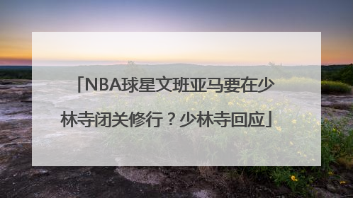NBA球星文班亚马要在少林寺闭关修行？少林寺回应